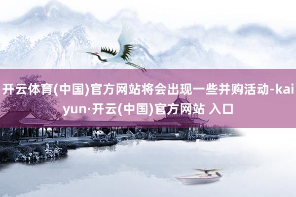 开云体育(中国)官方网站将会出现一些并购活动-kaiyun·开云(中国)官方网站 入口