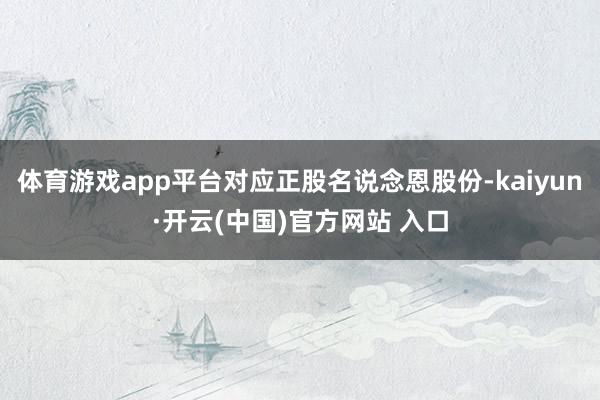 体育游戏app平台对应正股名说念恩股份-kaiyun·开云(中国)官方网站 入口